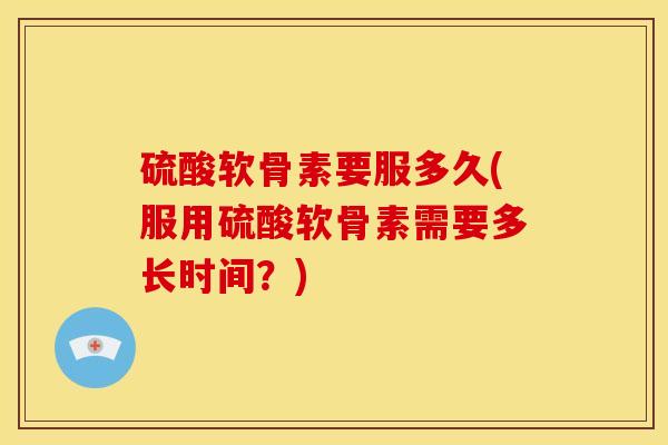硫酸软骨素要服多久(服用硫酸软骨素需要多长时间?) 硫酸软骨素要服多久(服用硫酸软骨素需要多长时间?)