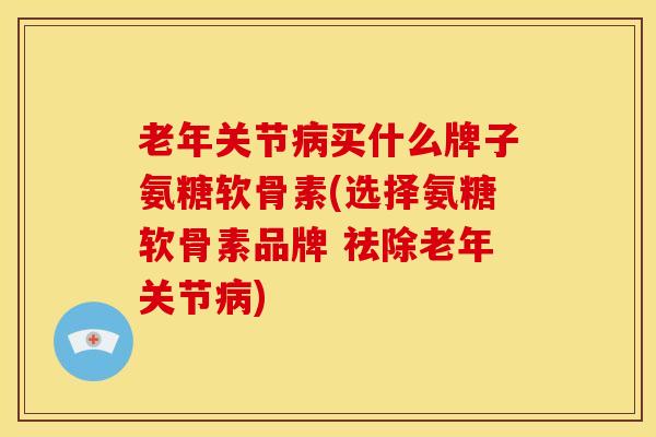 老年关节病买什么牌子氨糖软骨素(选择氨糖软骨素品牌 祛除老年关节病)
