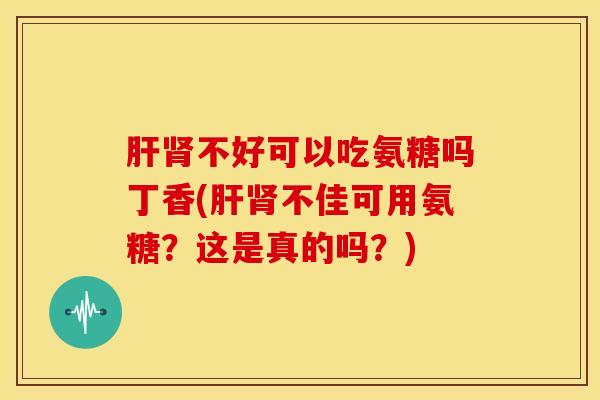 肝肾不好可以吃氨糖吗丁香(肝肾不佳可用氨糖？这是真的吗？)