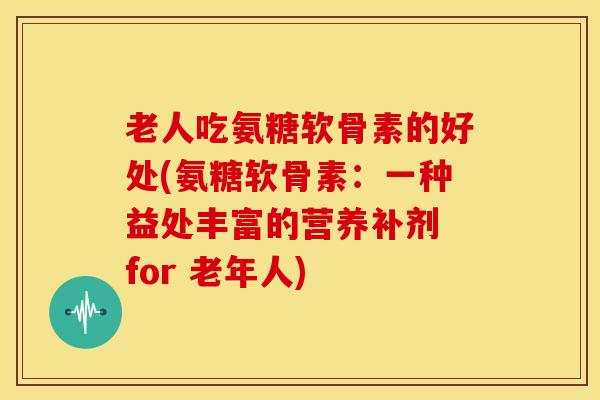 老人吃氨糖软骨素的好处(氨糖软骨素：一种益处丰富的营养补剂 for 老年人)