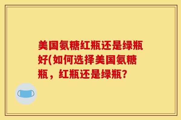 美国氨糖红瓶还是绿瓶好(如何选择美国氨糖瓶，红瓶还是绿瓶？