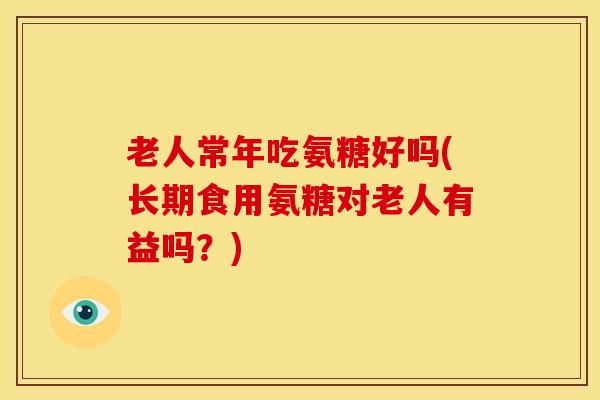 老人常年吃氨糖好吗(长期食用氨糖对老人有益吗？)