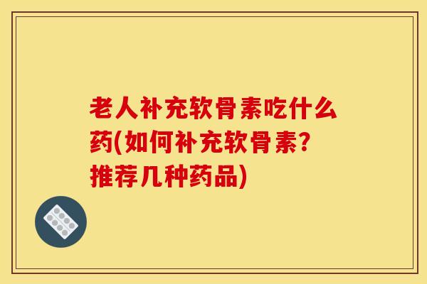 老人补充软骨素吃什么药(如何补充软骨素？推荐几种药品)