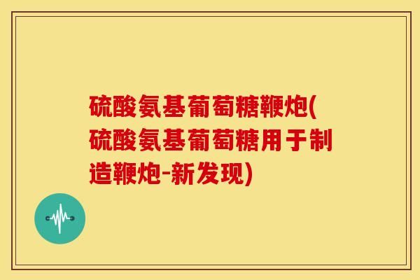 硫酸氨基葡萄糖鞭炮(硫酸氨基葡萄糖用于制造鞭炮-新发现)