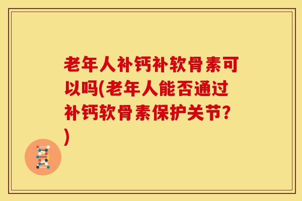 老年人补钙补软骨素可以吗(老年人能否通过补钙软骨素保护关节？)