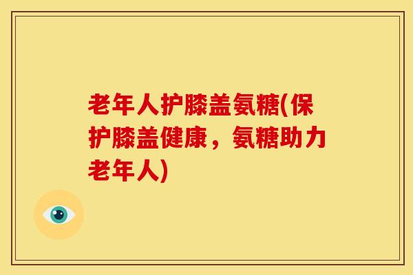老年人护膝盖氨糖(保护膝盖健康，氨糖助力老年人)