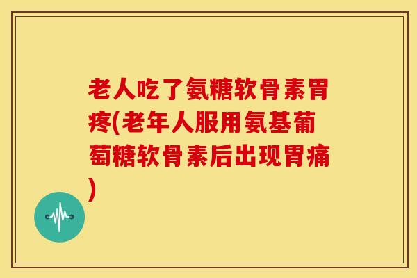 老人吃了氨糖软骨素胃疼(老年人服用氨基葡萄糖软骨素后出现胃痛)
