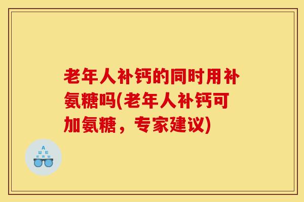 老年人补钙的同时用补氨糖吗(老年人补钙可加氨糖，专家建议)