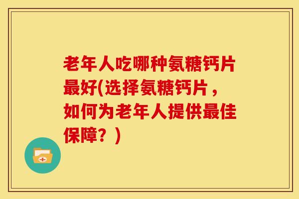 老年人吃哪种氨糖钙片好(选择氨糖钙片,如何为老年人提供佳保障?) 老年人吃哪种氨糖钙片好(选择氨糖钙片,如何为老年人提供佳保障?)