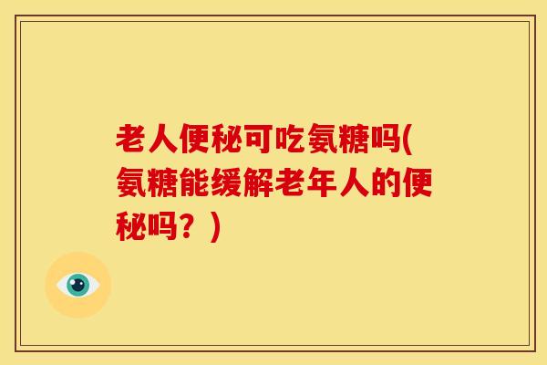 老人便秘可吃氨糖吗(氨糖能缓解老年人的便秘吗？)