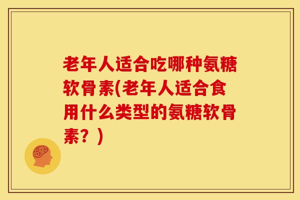 老年人适合吃哪种氨糖软骨素(老年人适合食用什么类型的氨糖软骨素？)
