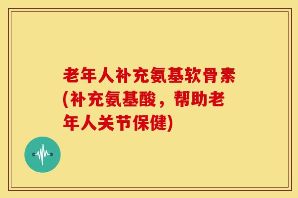 老年人补充氨基软骨素(补充氨基酸，帮助老年人关节保健)
