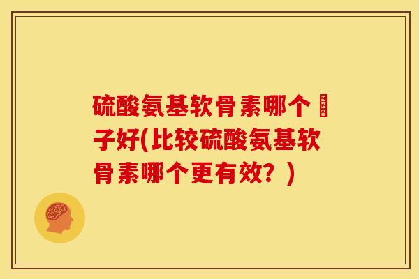 硫酸氨基软骨素哪个簰子好(比较硫酸氨基软骨素哪个更有效?) 硫酸氨基软骨素哪个簰子好(比较硫酸氨基软骨素哪个更有效?)