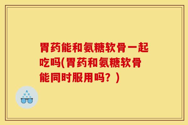 胃药能和氨糖软骨一起吃吗(胃药和氨糖软骨能同时服用吗？)