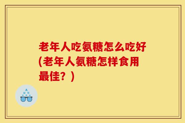 老年人吃氨糖怎么吃好(老年人氨糖怎样食用佳？)