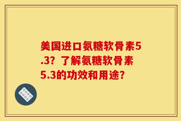 美国进口氨糖软骨素5.3？了解氨糖软骨素5.3的功效和用途？