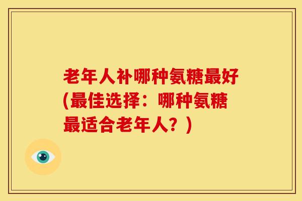 老年人补哪种氨糖最好(最佳选择：哪种氨糖最适合老年人？)