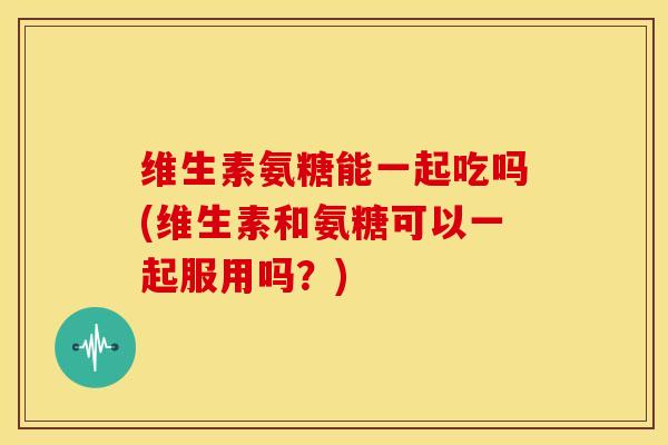 维生素氨糖能一起吃吗(维生素和氨糖可以一起服用吗？)