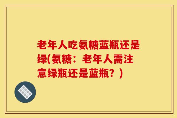 老年人吃氨糖蓝瓶还是绿(氨糖：老年人需注意绿瓶还是蓝瓶？)