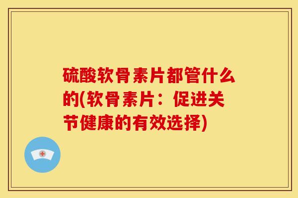 硫酸软骨素片都管什么的(软骨素片：促进关节健康的有效选择)