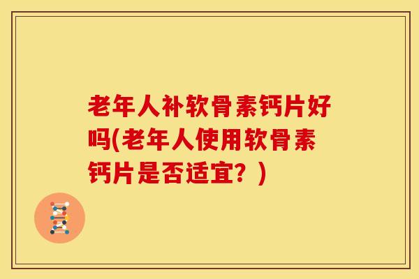 老年人补软骨素钙片好吗(老年人使用软骨素钙片是否适宜？)