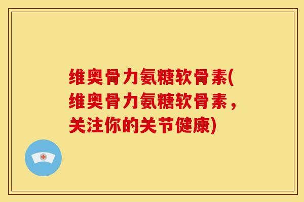维奥骨力氨糖软骨素(维奥骨力氨糖软骨素，关注你的关节健康)