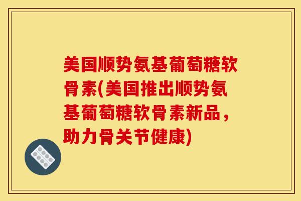 美国顺势氨基葡萄糖软骨素(美国推出顺势氨基葡萄糖软骨素新品，助力骨关节健康)