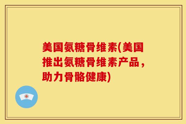 美国氨糖骨维素(美国推出氨糖骨维素产品，助力骨骼健康)