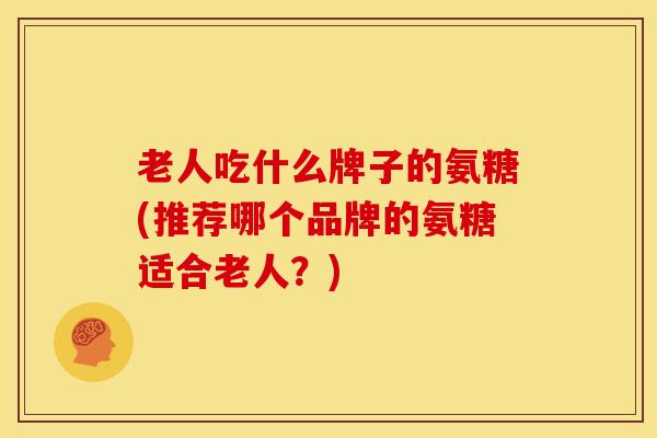 老人吃什么牌子的氨糖(推荐哪个品牌的氨糖适合老人？)