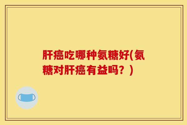 肝癌吃哪种氨糖好(氨糖对肝癌有益吗？)