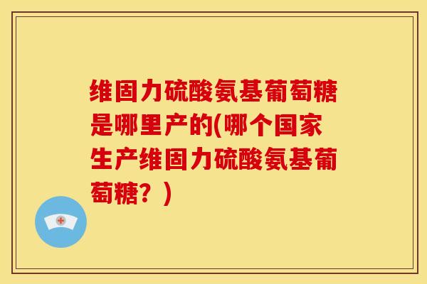 维固力硫酸氨基葡萄糖是哪里产的(哪个国家生产维固力硫酸氨基葡萄糖？)