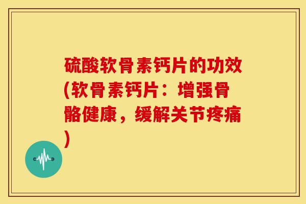 硫酸软骨素钙片的功效(软骨素钙片：增强骨骼健康，缓解关节疼痛)
