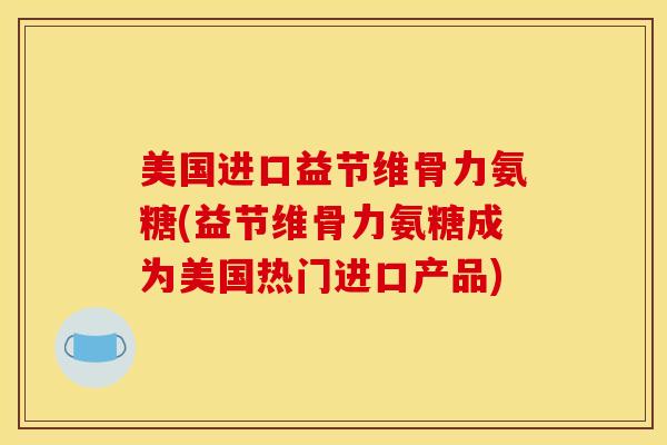 美国进口益节维骨力氨糖(益节维骨力氨糖成为美国热门进口产品)
