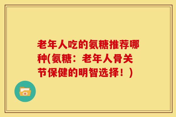 老年人吃的氨糖推荐哪种(氨糖：老年人骨关节保健的明智选择！)