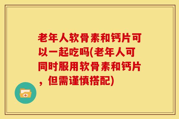 老年人软骨素和钙片可以一起吃吗(老年人可同时服用软骨素和钙片，但需谨慎搭配)