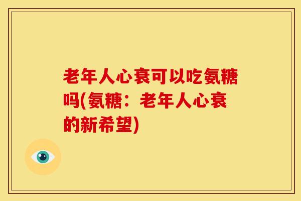 老年人心衰可以吃氨糖吗(氨糖：老年人心衰的新希望)