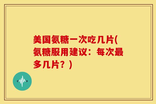 美国氨糖一次吃几片(氨糖服用建议：每次最多几片？)