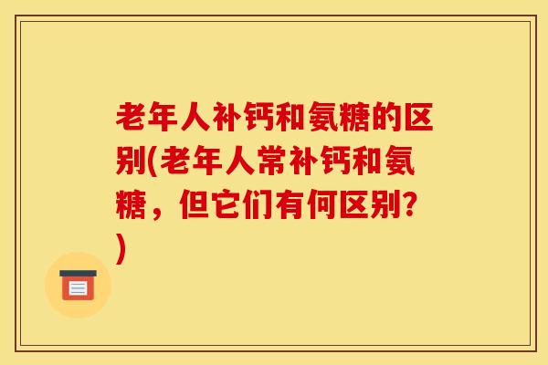 老年人补钙和氨糖的区别(老年人常补钙和氨糖，但它们有何区别？)