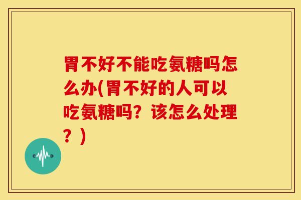 胃不好不能吃氨糖吗怎么办(胃不好的人可以吃氨糖吗？该怎么处理？)