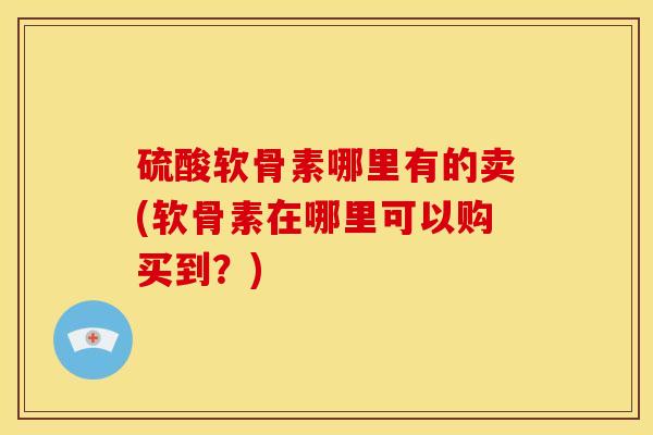 硫酸软骨素哪里有的卖(软骨素在哪里可以购买到？)