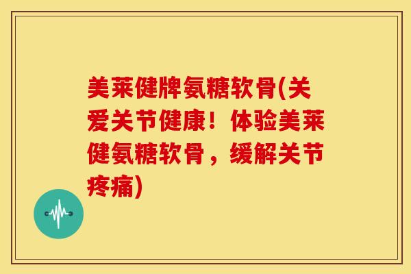 美莱健牌氨糖软骨(关爱关节健康！体验美莱健氨糖软骨，缓解关节疼痛)
