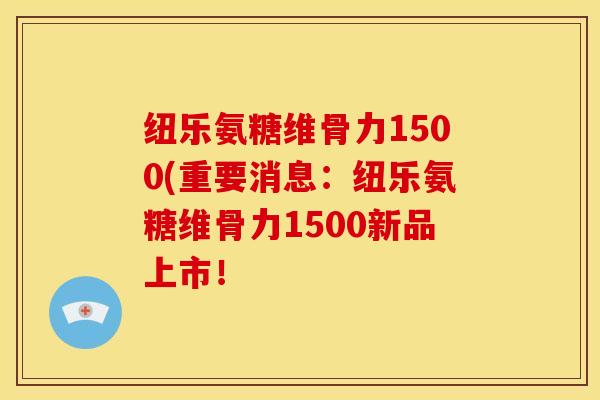 纽乐氨糖维骨力1500(重要消息:纽乐氨糖维骨力1500新品上市! 纽乐氨糖维骨力1500(重要消息:纽乐氨糖维骨力1500新品上市!