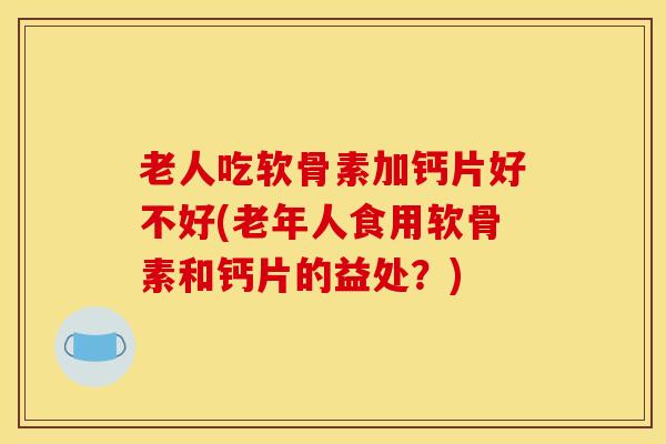 老人吃软骨素加钙片好不好(老年人食用软骨素和钙片的益处？)