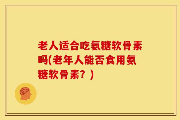 老人适合吃氨糖软骨素吗(老年人能否食用氨糖软骨素？)