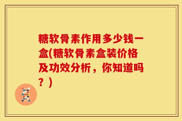 糖软骨素作用多少钱一盒(糖软骨素盒装价格及功效分析，你知道吗？)