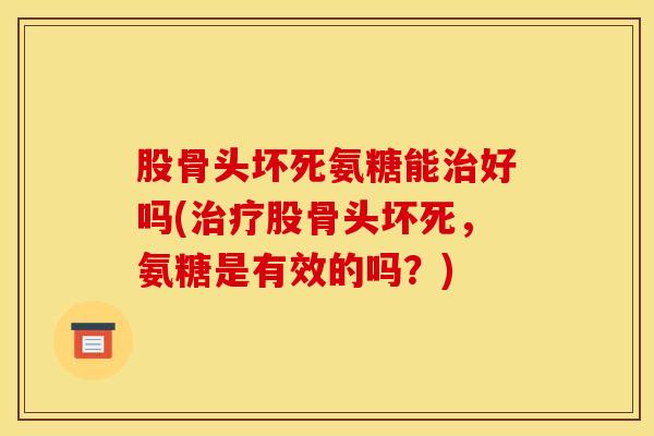 股骨头坏死氨糖能治好吗(治疗股骨头坏死，氨糖是有效的吗？)