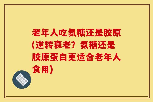 老年人吃氨糖还是胶原(逆转衰老？氨糖还是胶原蛋白更适合老年人食用)
