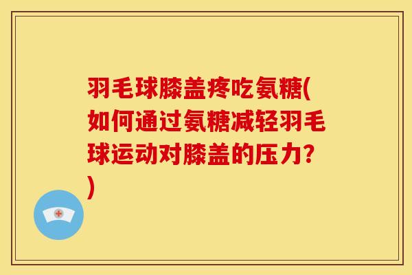 羽毛球膝盖疼吃氨糖(如何通过氨糖减轻羽毛球运动对膝盖的压力?) 羽毛球膝盖疼吃氨糖(如何通过氨糖减轻羽毛球运动对膝盖的压力?)