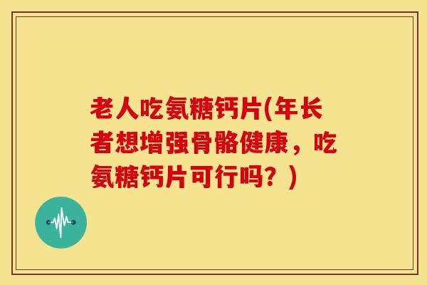 老人吃氨糖钙片(年长者想增强骨骼健康，吃氨糖钙片可行吗？)