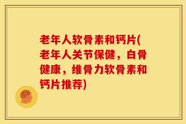 老年人软骨素和钙片(老年人关节保健，白骨健康，维骨力软骨素和钙片推荐)